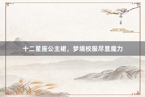 十二星座公主裙，梦境校服尽显魔力