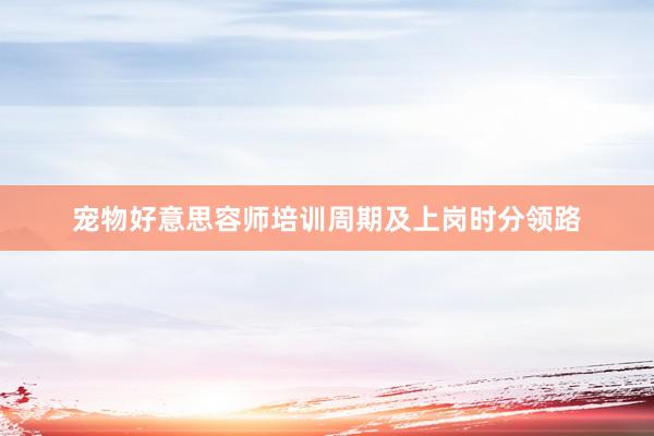 宠物好意思容师培训周期及上岗时分领路